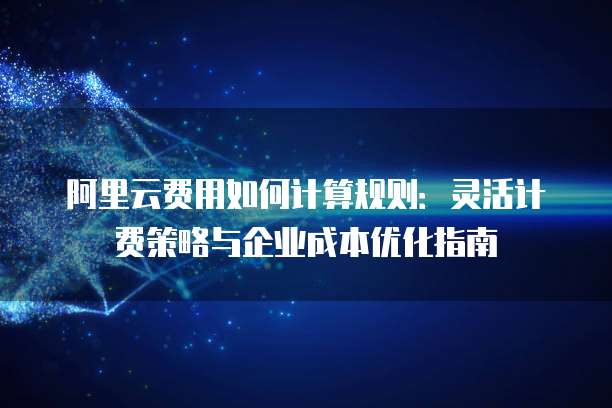 阿里云费用如何计算规则:灵活计费策略与企业成本优化指南