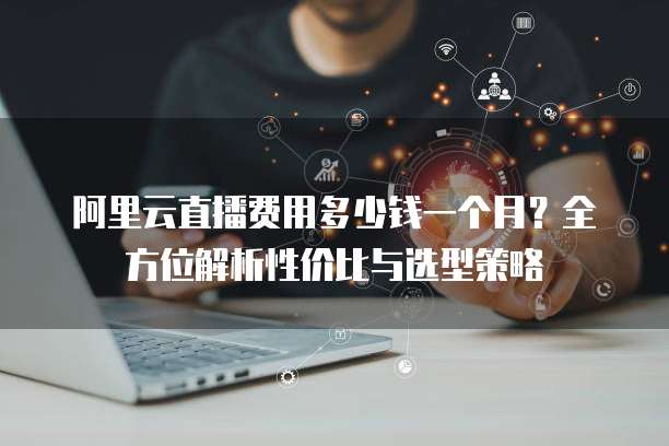阿里云直播费用多少钱一个月?全方位解析性价比与选型策略