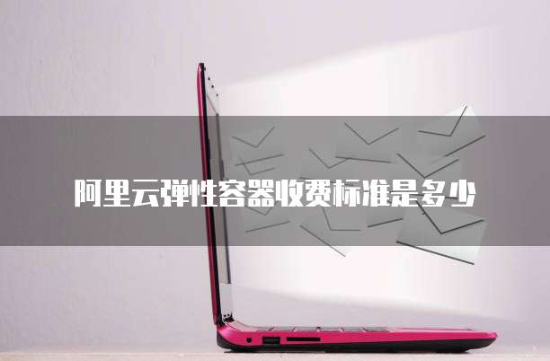 阿里云弹性容器收费标准是多少