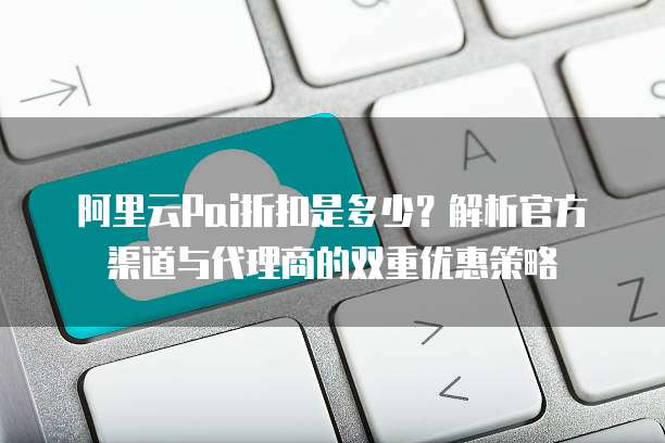 阿里云Pai折扣是多少?解析官方渠道与代理商的双重优惠策略