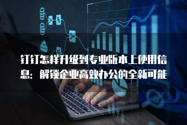 钉钉怎样升级到专业版本上使用信息:解锁企业高效办公的全新可能
