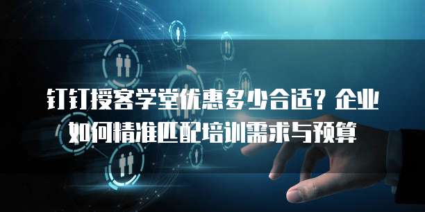 钉钉授客学堂优惠多少合适?企业如何精准匹配培训需求与预算