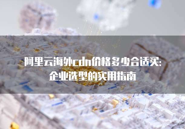 阿里云海外cdn价格多少合适买：企业选型的实用指南