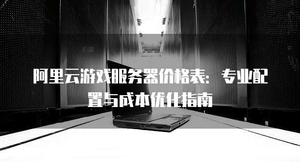 阿里云游戏服务器价格表:专业配置与成本优化指南
