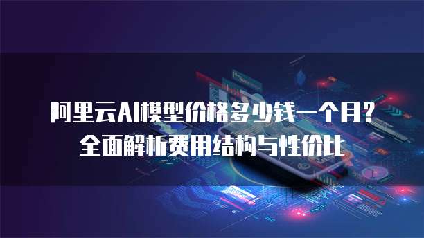 阿里云AI模型价格多少钱一个月?全面解析费用结构与性价比