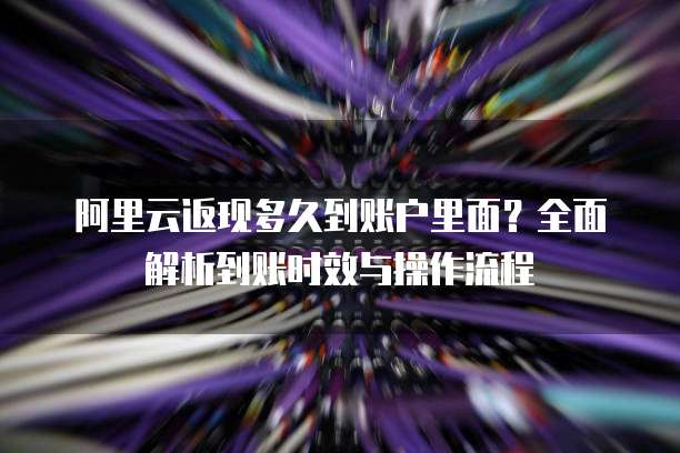 阿里云返现多久到账户里面？全面解析到账时效与操作流程
