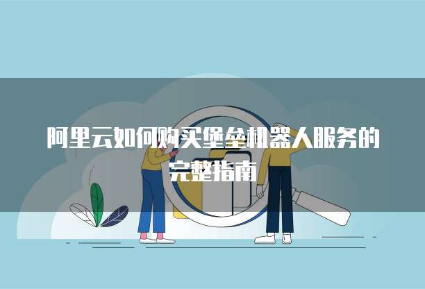 阿里云如何购买堡垒机器人服务的完整指南