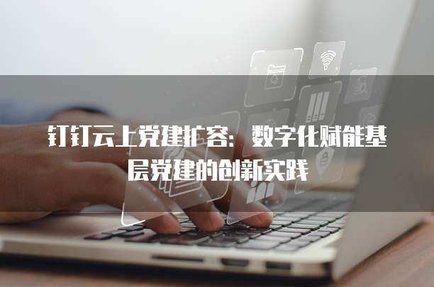 钉钉云上党建扩容：数字化赋能基层党建的创新实践