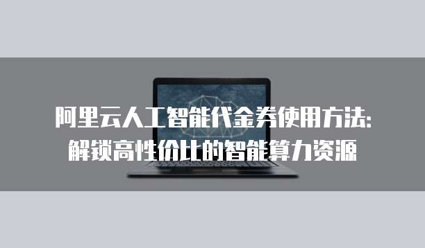 阿里云人工智能代金券使用方法:解锁高性价比的智能算力资源