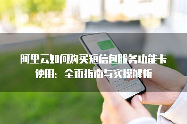 阿里云如何购买短信包服务功能卡使用:全面指南与实操解析