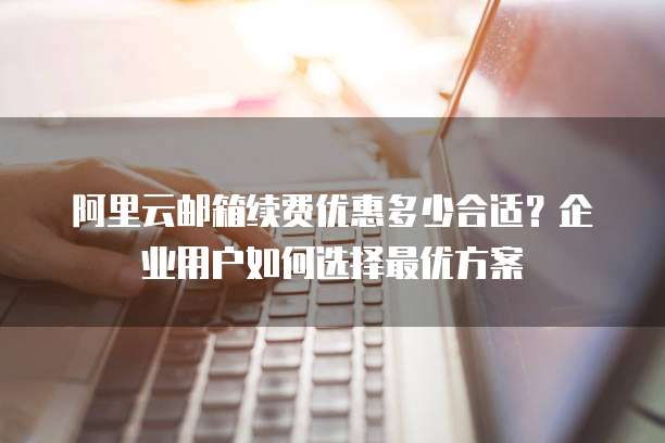 阿里云邮箱续费优惠多少合适?企业用户如何选择最优方案
