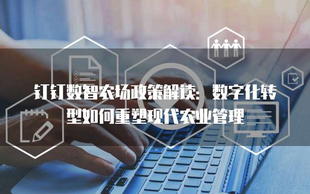 钉钉数智农场政策解读:数字化转型如何重塑现代农业管理