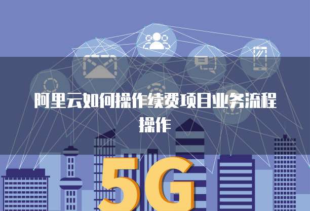 阿里云如何操作续费项目业务流程操作