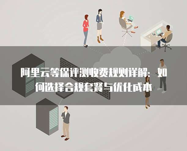 阿里云等保评测收费规则详解：如何选择合规套餐与优化成本