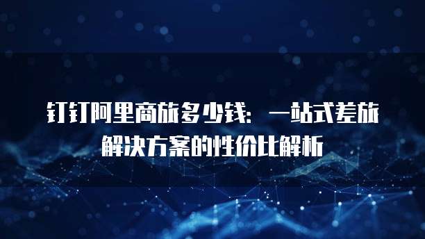钉钉阿里商旅多少钱：一站式差旅解决方案的性价比解析