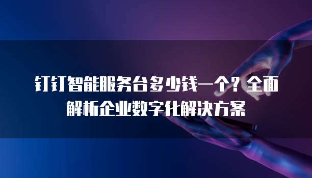 钉钉智能服务台多少钱一个?全面解析企业数字化解决方案