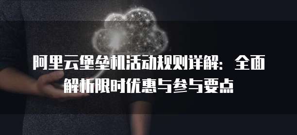 阿里云堡垒机活动规则详解:全面解析限时优惠与参与要点