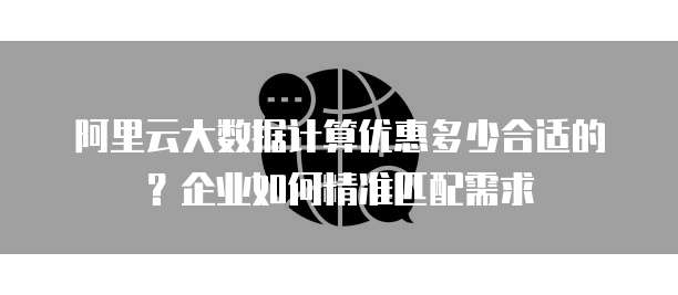 阿里云大数据计算优惠多少合适的?企业如何精准匹配需求