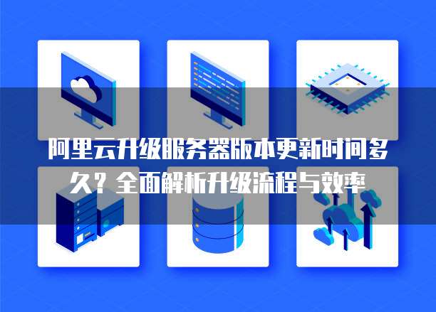 阿里云升级服务器版本更新时间多久?全面解析升级流程与效率