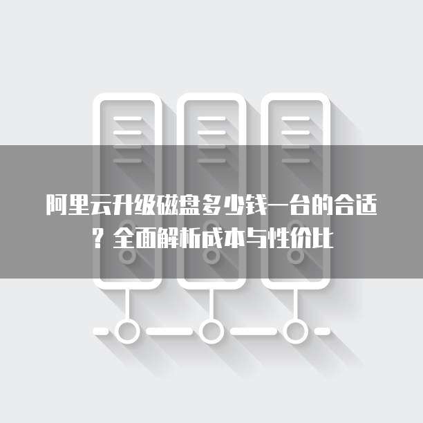 阿里云升级磁盘多少钱一台的合适？全面解析成本与性价比