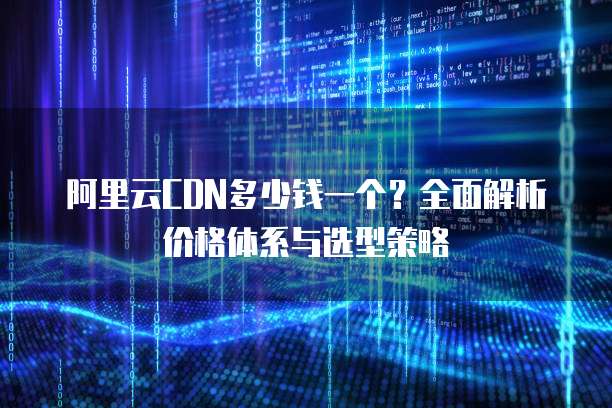阿里云CDN多少钱一个?全面解析价格体系与选型策略