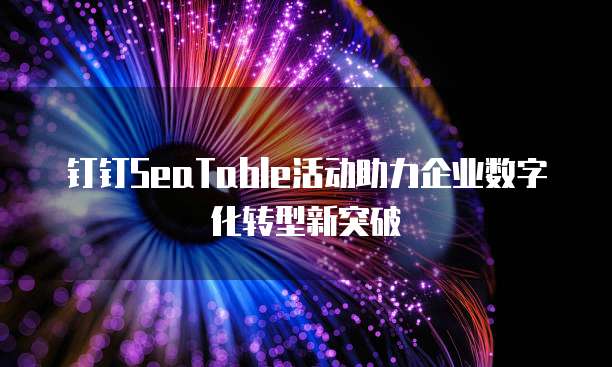 钉钉SeaTable活动助力企业数字化转型新突破