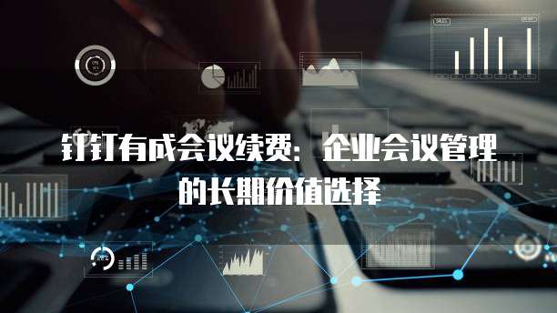 钉钉有成会议续费：企业会议管理的长期价值选择