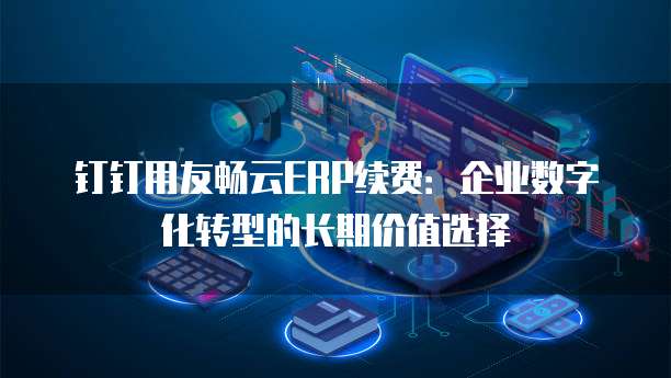 钉钉用友畅云ERP续费:企业数字化转型的长期价值选择