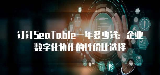 钉钉SeaTable一年多少钱:企业数字化协作的性价比选择