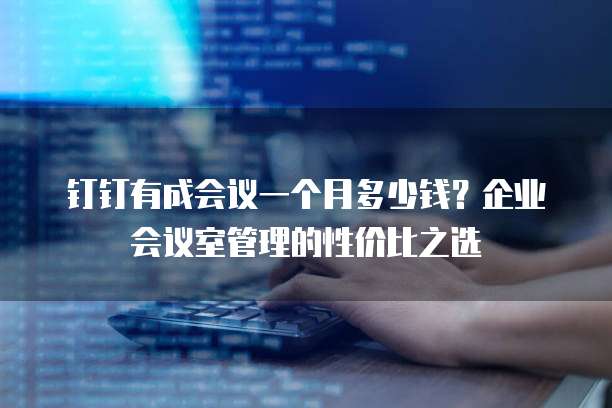钉钉有成会议一个月多少钱?企业会议室管理的性价比之选