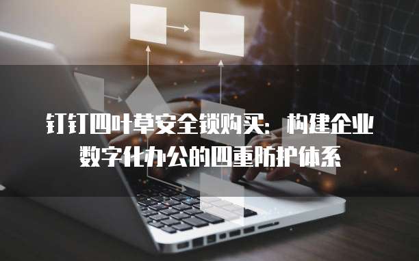 钉钉四叶草安全锁购买:构建企业数字化办公的四重防护体系