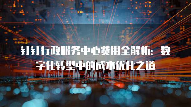 钉钉行政服务中心费用全解析:数字化转型中的成本优化之道
