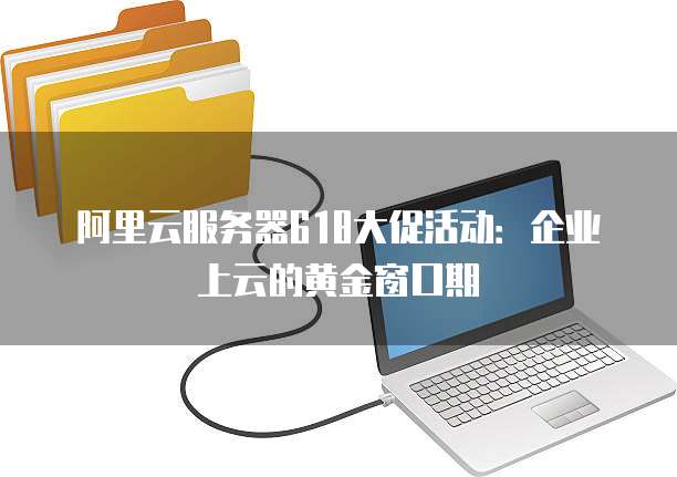 阿里云服务器618大促活动:企业上云的黄金窗口期