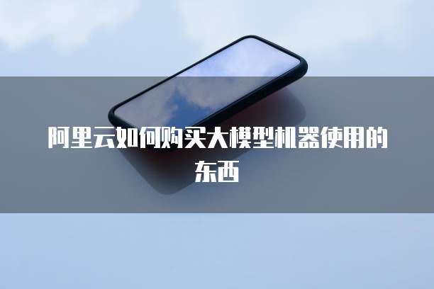 阿里云如何购买大模型机器使用的东西