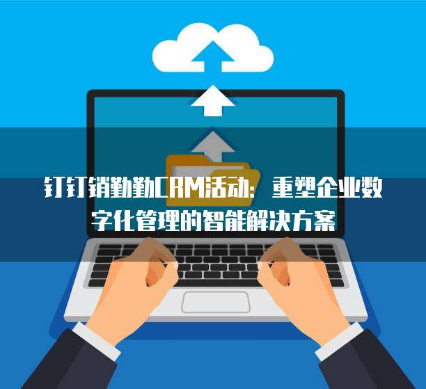 钉钉销勤勤CRM活动：重塑企业数字化管理的智能解决方案