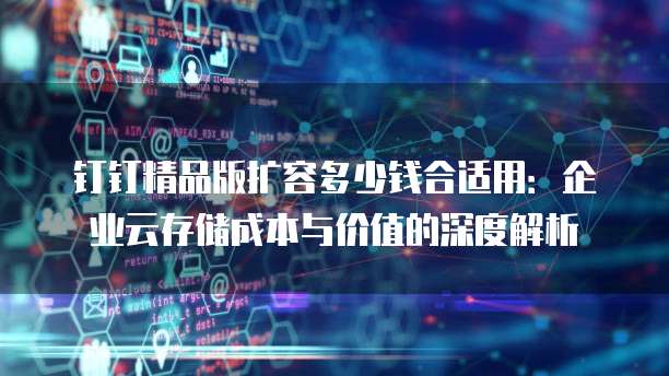 钉钉精品版扩容多少钱合适用:企业云存储成本与价值的深度解析