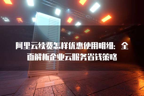 阿里云续费怎样优惠使用明细:全面解析企业云服务省钱策略