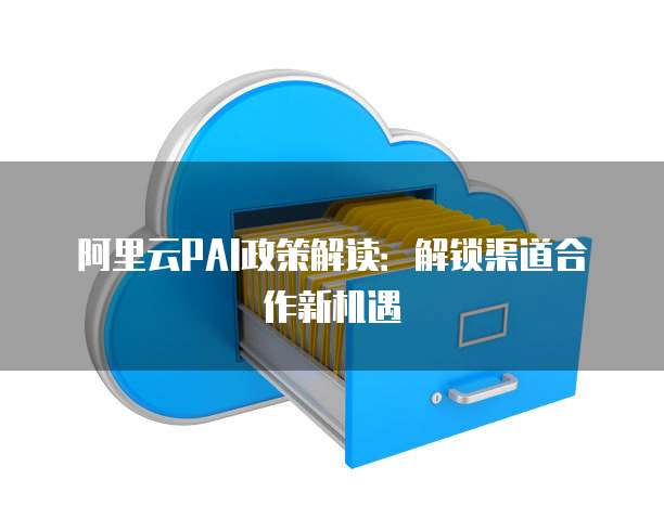 阿里云PAI政策解读:解锁渠道合作新机遇