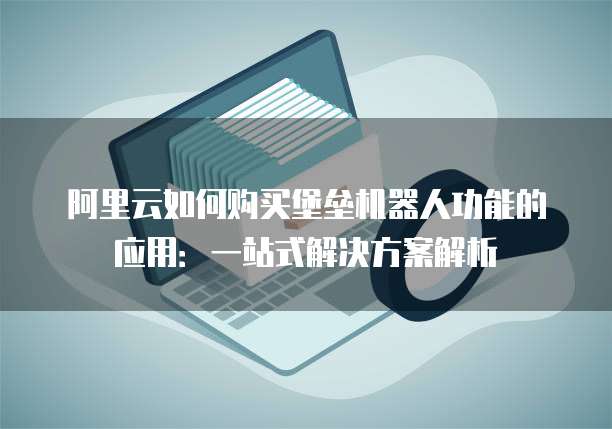 阿里云如何购买堡垒机器人功能的应用:一站式解决方案解析