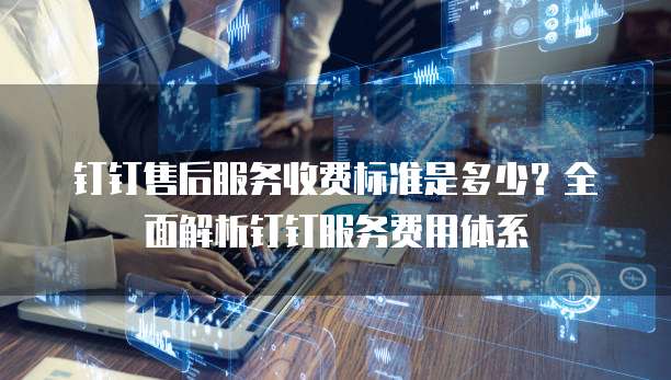 钉钉售后服务收费标准是多少？全面解析钉钉服务费用体系