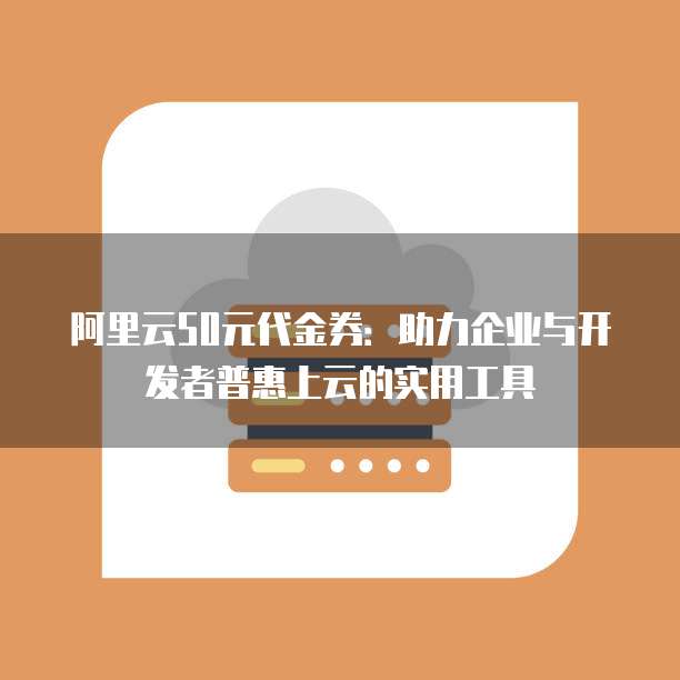 阿里云50元代金券:助力企业与开发者普惠上云的实用工具