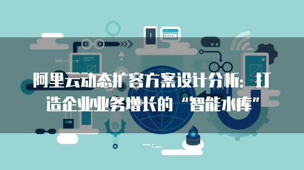 阿里云动态扩容方案设计分析:打造企业业务增长的“智能水库”