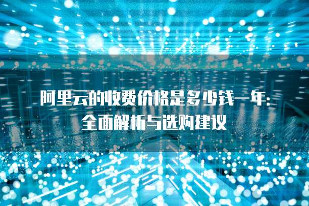 阿里云的收费价格是多少钱一年:全面解析与选购建议