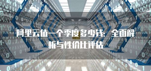 阿里云值一个季度多少钱:全面解析与性价比评估