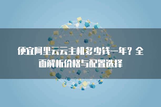 便宜阿里云云主机多少钱一年？全面解析价格与配置选择