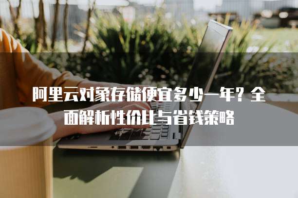 阿里云对象存储便宜多少一年?全面解析性价比与省钱策略