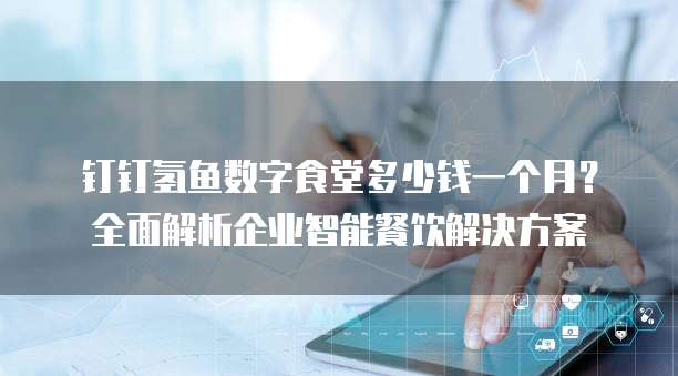 钉钉氢鱼数字食堂多少钱一个月？全面解析企业智能餐饮解决方案