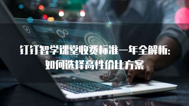 钉钉智学课堂收费标准一年全解析:如何选择高性价比方案