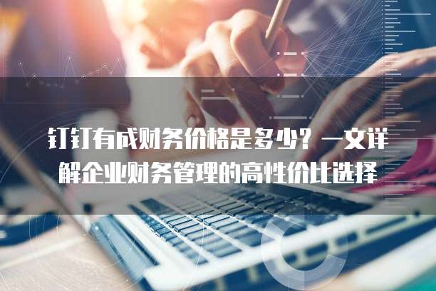 钉钉有成财务价格是多少？一文详解企业财务管理的高性价比选择