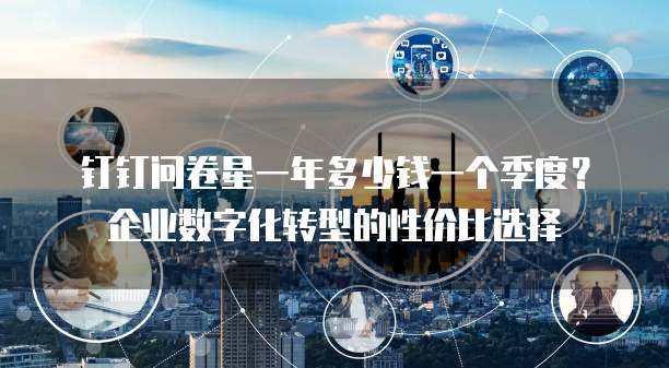 钉钉问卷星一年多少钱一个季度?企业数字化转型的性价比选择